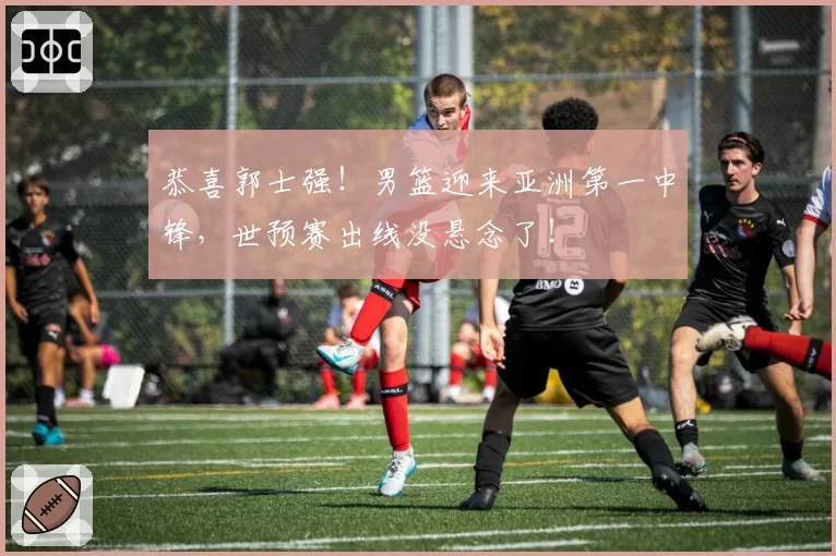 恭喜郭士强!男篮迎来亚洲第一中锋,世预赛出线没悬念了!