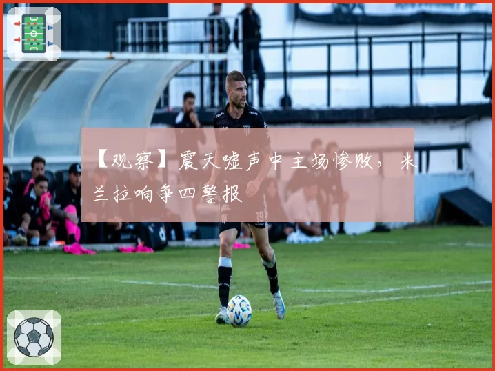 【观察】震天嘘声中主场惨败，米兰拉响争四警报
