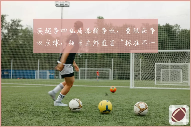 英超争四乱局添新争议，曼联获争议点球，纽卡主帅直言“标准不一”