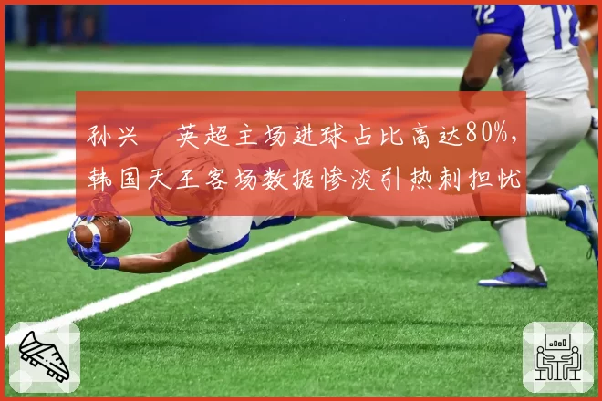 孙兴慜英超主场进球占比高达80%，韩国天王客场数据惨淡引热刺担忧