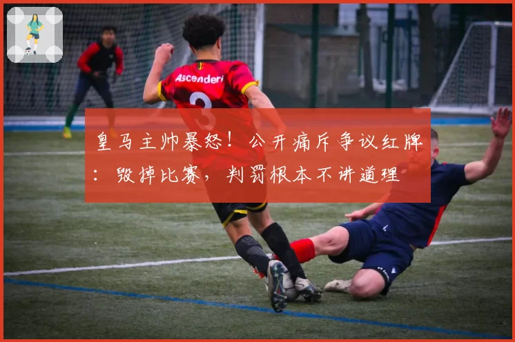 皇马主帅暴怒!公开痛斥争议红牌:毁掉比赛,判罚根本不讲道理
