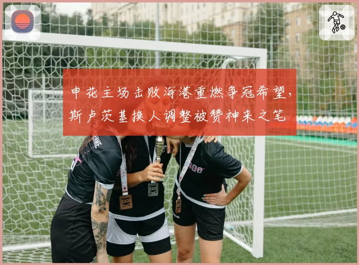 申花主场击败海港重燃争冠希望,斯卢茨基换人调整被赞神来之笔