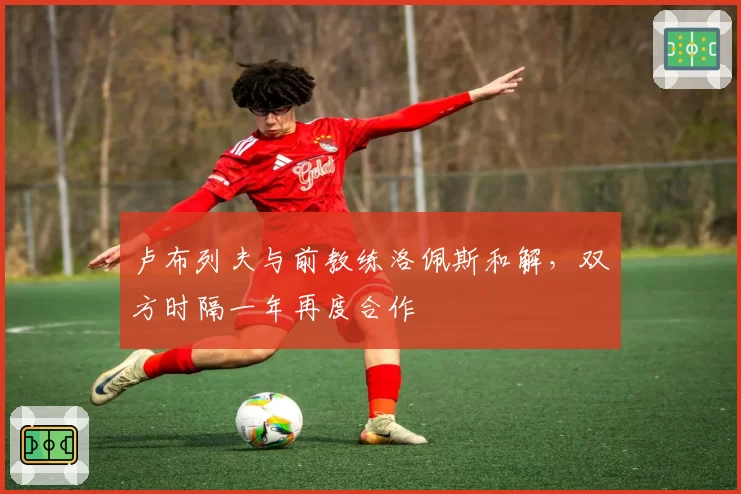 卢布列夫与前教练洛佩斯和解，双方时隔一年再度合作
