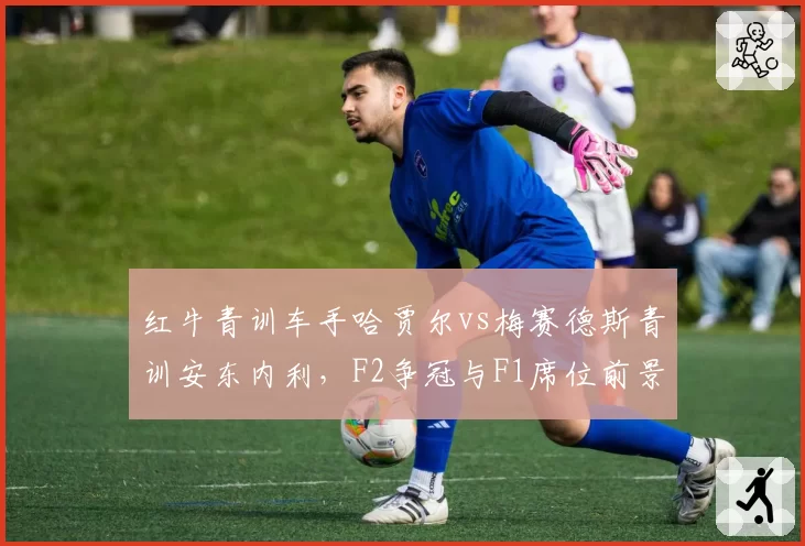 红牛青训车手哈贾尔vs梅赛德斯青训安东内利,F2争冠与F1席位前景对比