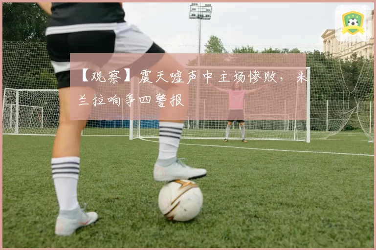 【观察】震天嘘声中主场惨败，米兰拉响争四警报