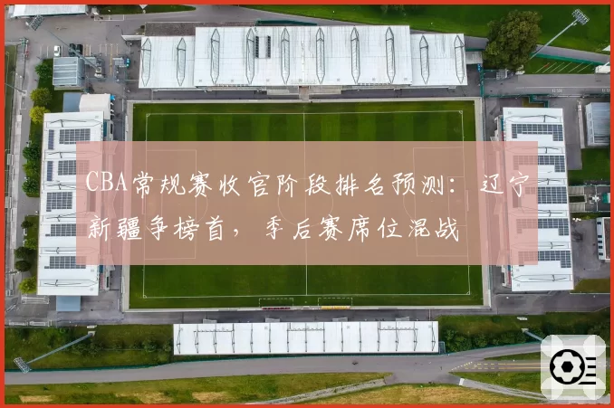 CBA常规赛收官阶段排名预测：辽宁新疆争榜首，季后赛席位混战