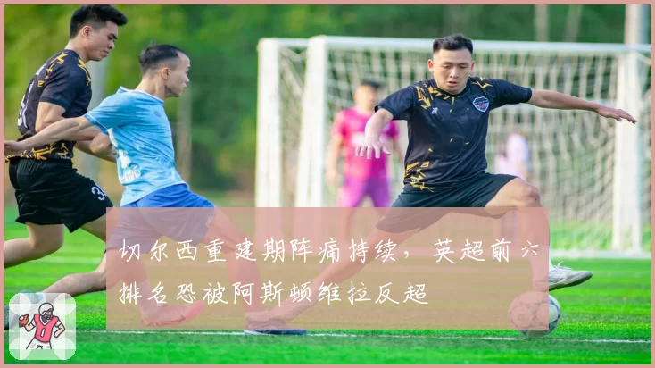 切尔西重建期阵痛持续,英超前六排名恐被阿斯顿维拉反超