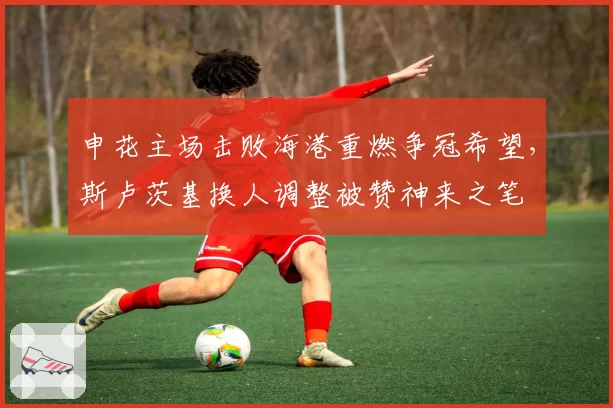 申花主场击败海港重燃争冠希望,斯卢茨基换人调整被赞神来之笔
