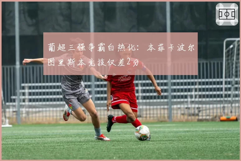 葡超三强争霸白热化：本菲卡波尔图里斯本竞技仅差2分
