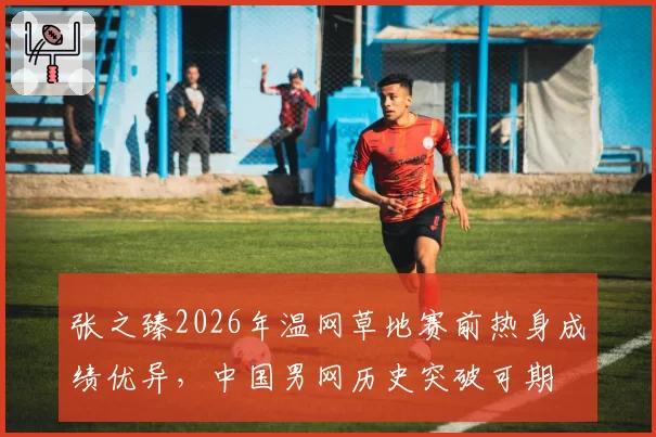 张之臻2026年温网草地赛前热身成绩优异,中国男网历史突破可期