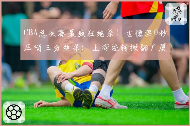 CBA总决赛最疯狂绝杀！古德温0秒压哨三分绝杀：上海逆转掀翻广厦