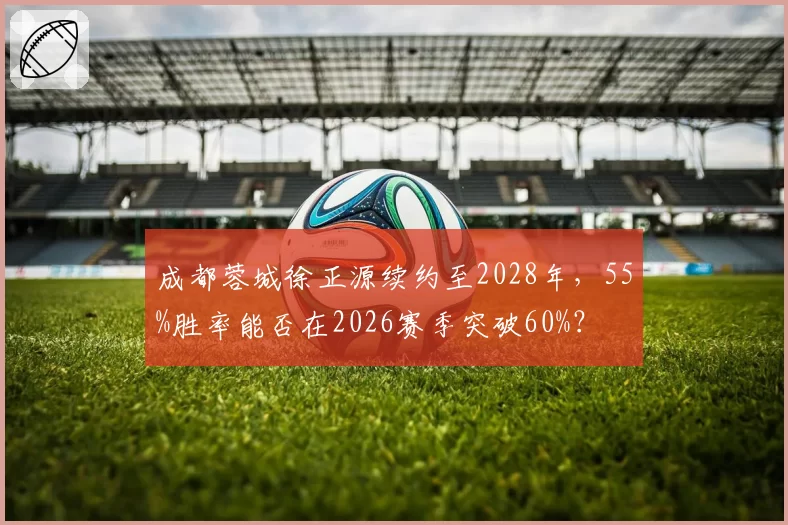 成都蓉城徐正源续约至2028年，55%胜率能否在2026赛季突破60%？
