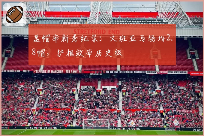 盖帽率新秀纪录:文班亚马场均2.8帽,护框效率历史级