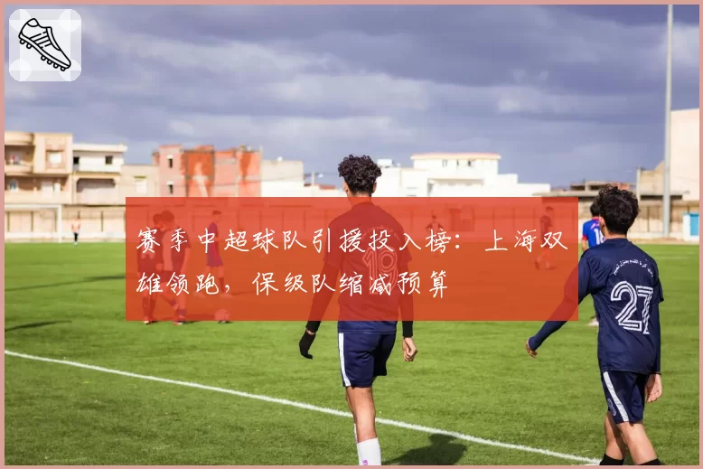 赛季中超球队引援投入榜：上海双雄领跑，保级队缩减预算