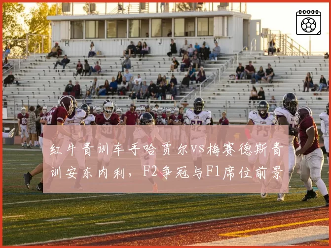 红牛青训车手哈贾尔vs梅赛德斯青训安东内利,F2争冠与F1席位前景对比