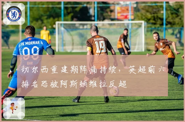 切尔西重建期阵痛持续,英超前六排名恐被阿斯顿维拉反超