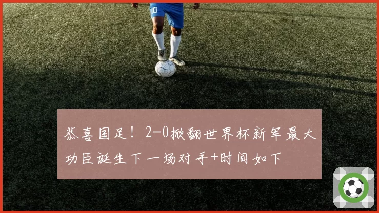 恭喜国足！2-0掀翻世界杯新军最大功臣诞生下一场对手+时间如下