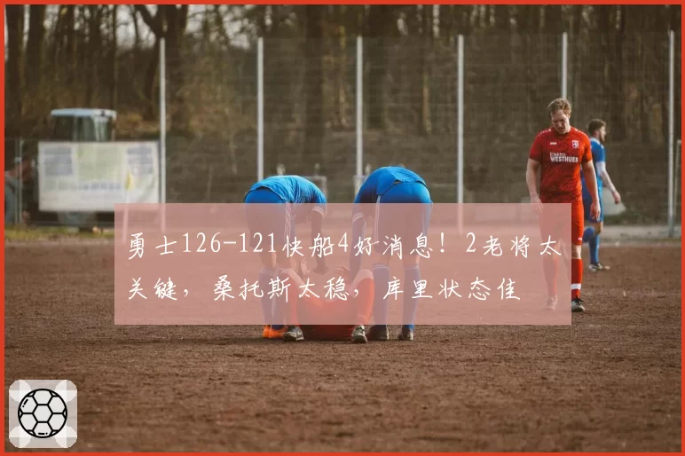 勇士126-121快船4好消息!2老将太关键,桑托斯太稳,库里状态佳