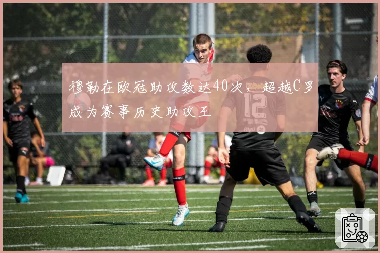 穆勒在欧冠助攻数达40次，超越C罗成为赛事历史助攻王