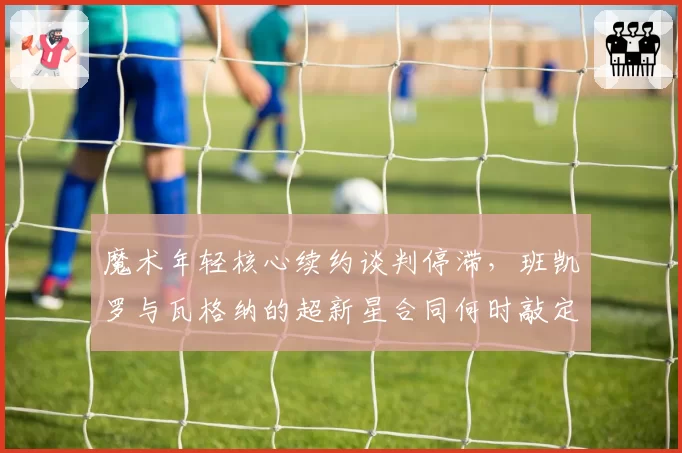 魔术年轻核心续约谈判停滞，班凯罗与瓦格纳的超新星合同何时敲定？