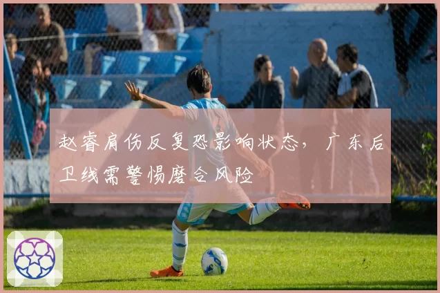 赵睿肩伤反复恐影响状态,广东后卫线需警惕磨合风险