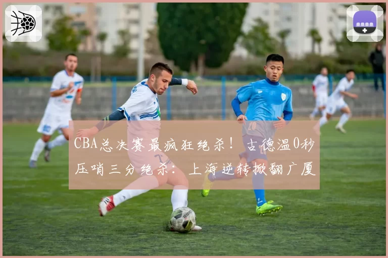 CBA总决赛最疯狂绝杀！古德温0秒压哨三分绝杀：上海逆转掀翻广厦