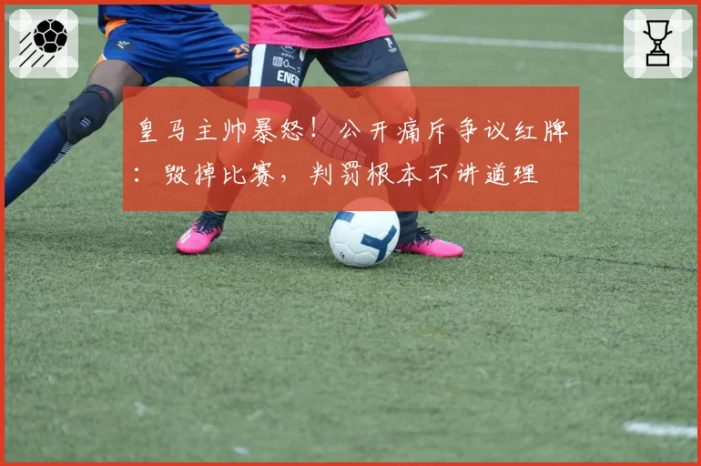 皇马主帅暴怒!公开痛斥争议红牌:毁掉比赛,判罚根本不讲道理