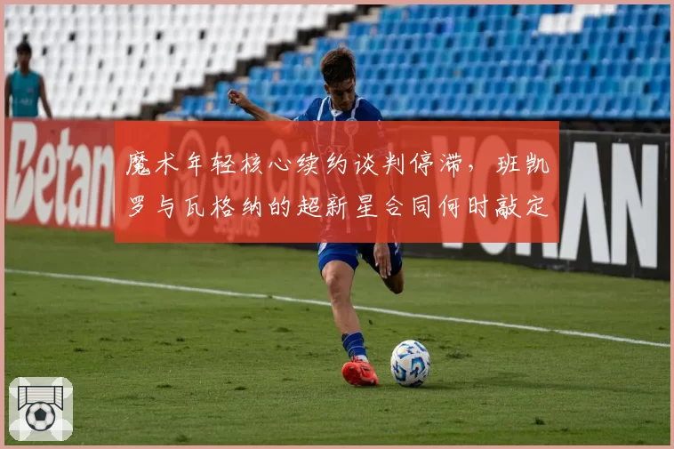 魔术年轻核心续约谈判停滞，班凯罗与瓦格纳的超新星合同何时敲定？