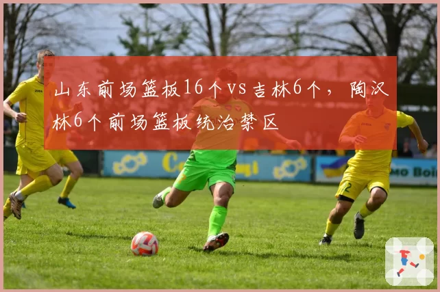 山东前场篮板16个vs吉林6个,陶汉林6个前场篮板统治禁区