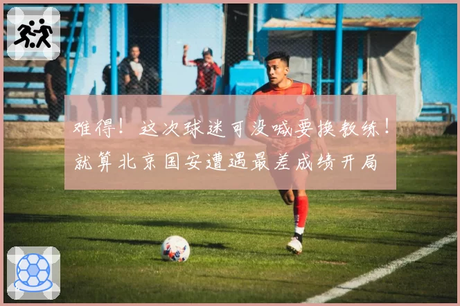 难得！这次球迷可没喊要换教练！就算北京国安遭遇最差成绩开局