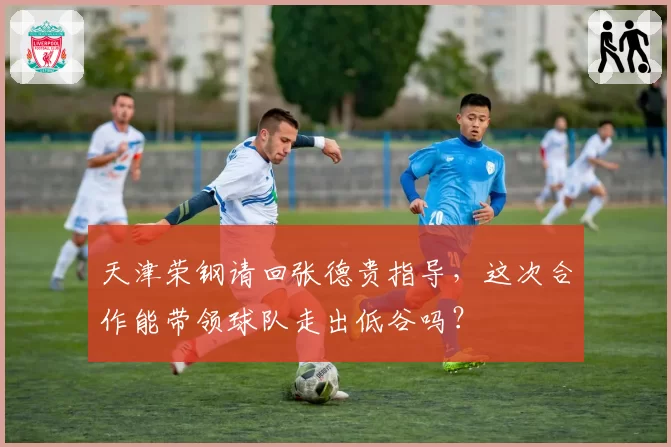 天津荣钢请回张德贵指导，这次合作能带领球队走出低谷吗？