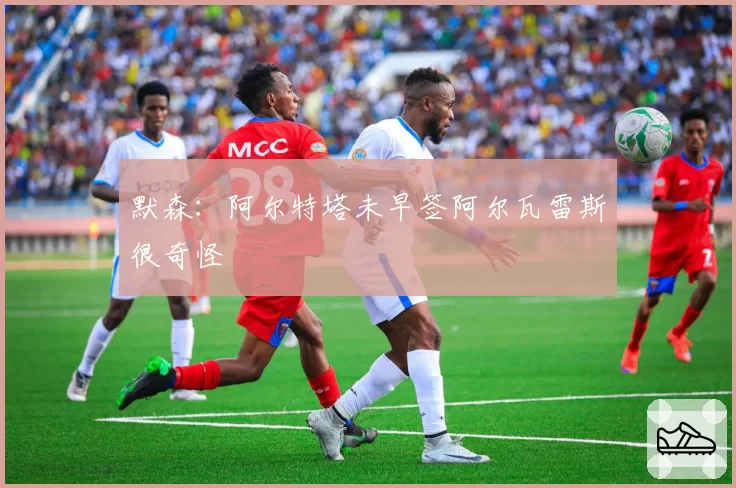 默森：阿尔特塔未早签阿尔瓦雷斯很奇怪