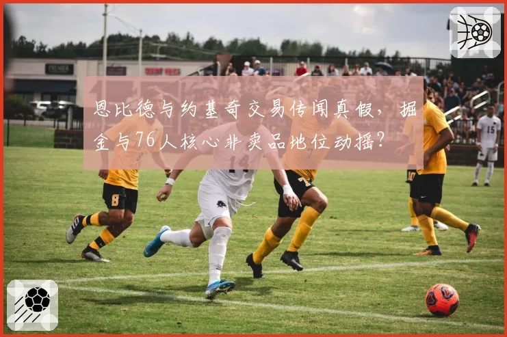 恩比德与约基奇交易传闻真假，掘金与76人核心非卖品地位动摇？