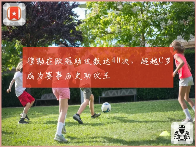 穆勒在欧冠助攻数达40次，超越C罗成为赛事历史助攻王