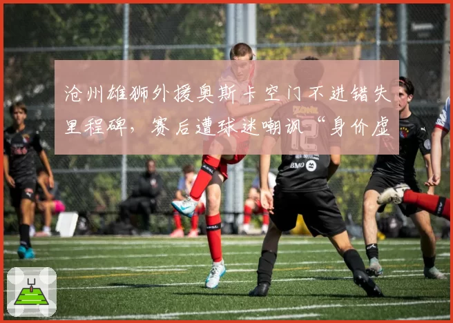 沧州雄狮外援奥斯卡空门不进错失里程碑，赛后遭球迷嘲讽“身价虚高”