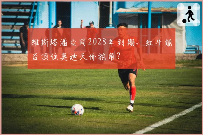 维斯塔潘合同2028年到期，红牛能否顶住奥迪天价挖角？