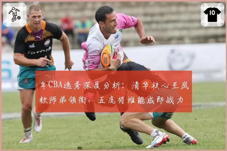 年CBA选秀深度分析：清华核心王岚钦师弟领衔，五虎将谁能成即战力