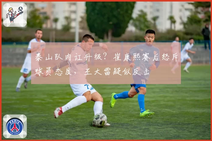 泰山队内讧升级?崔康熙赛后怒斥球员态度,王大雷疑似反击
