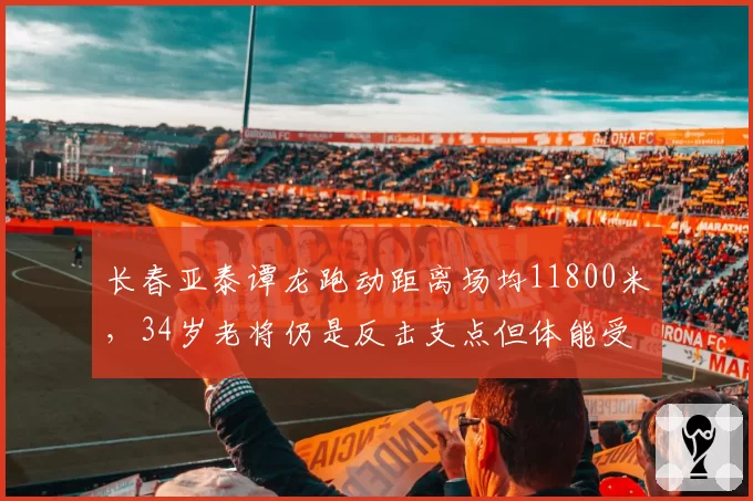 长春亚泰谭龙跑动距离场均11800米,34岁老将仍是反击支点但体能受考验