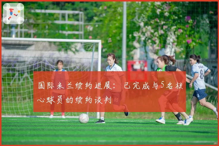 国际米兰续约进展：已完成与5名核心球员的续约谈判