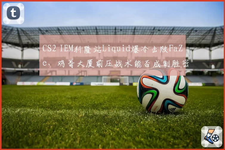 CS2 IEM科隆站Liquid爆冷击败FaZe,鸡哥大厦前压战术能否成制胜密码?