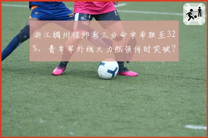 浙江稠州程帅澎三分命中率跌至32%，青年军外线火力瓶颈何时突破？