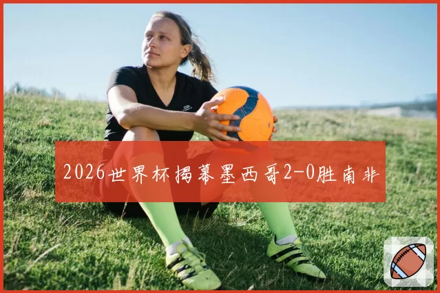 2026世界杯揭幕墨西哥2-0胜南非