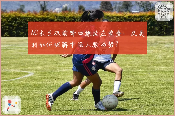 AC米兰双前锋回撤接应重叠,皮奥利如何破解中场人数劣势?