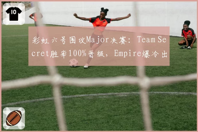 彩虹六号围攻Major决赛:Team Secret胜率100%晋级,Empire爆冷出局