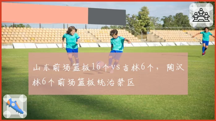 山东前场篮板16个vs吉林6个,陶汉林6个前场篮板统治禁区