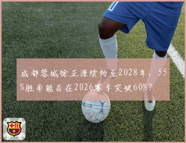 成都蓉城徐正源续约至2028年,55%胜率能否在2026赛季突破60%?