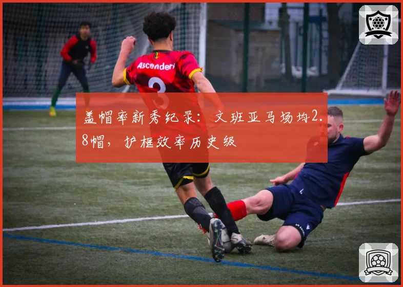盖帽率新秀纪录：文班亚马场均2.8帽，护框效率历史级